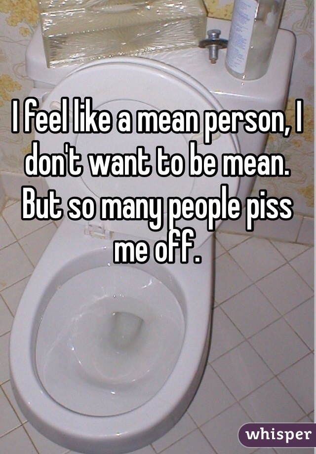 I feel like a mean person, I don't want to be mean. But so many people piss me off. 