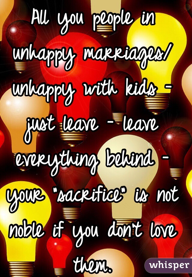 All you people in unhappy marriages/ unhappy with kids - just leave - leave everything behind - your "sacrifice" is not noble if you don't love them. 