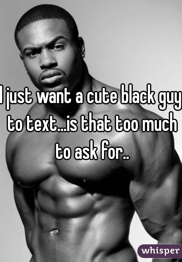 I just want a cute black guy to text...is that too much to ask for..