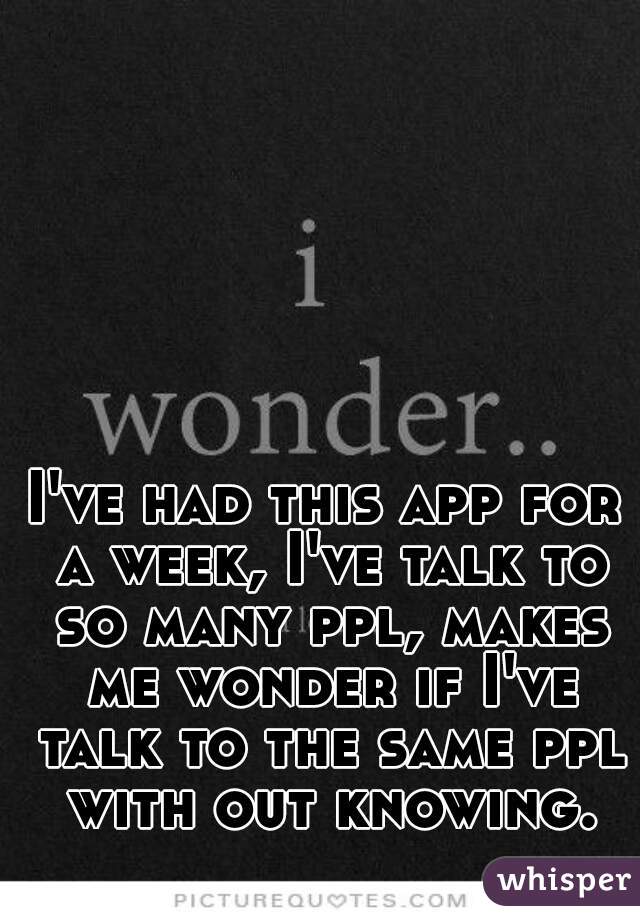 I've had this app for a week, I've talk to so many ppl, makes me wonder if I've talk to the same ppl with out knowing.