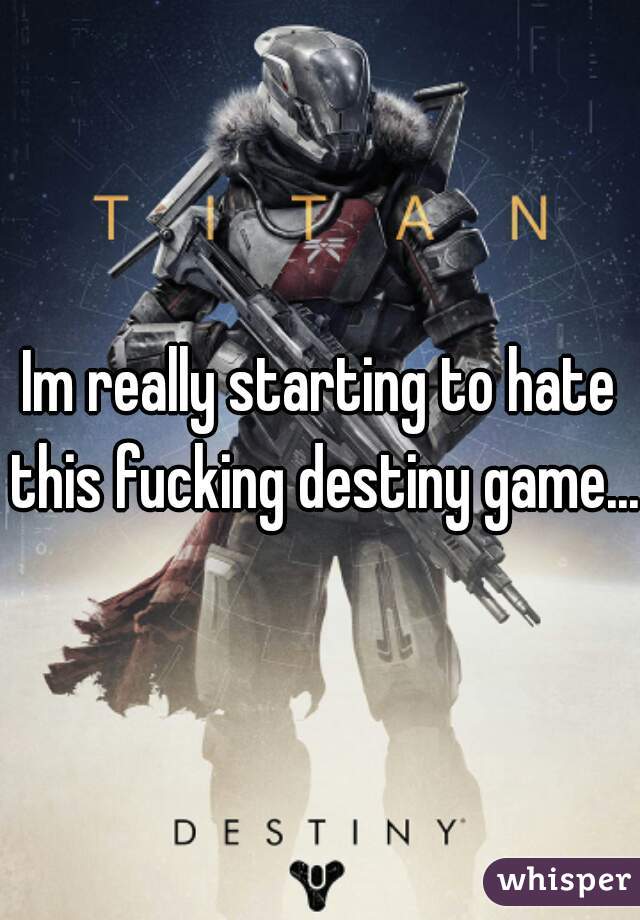 Im really starting to hate this fucking destiny game...