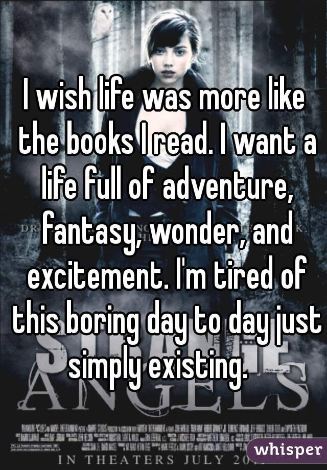I wish life was more like the books I read. I want a life full of adventure, fantasy, wonder, and excitement. I'm tired of this boring day to day just simply existing.   