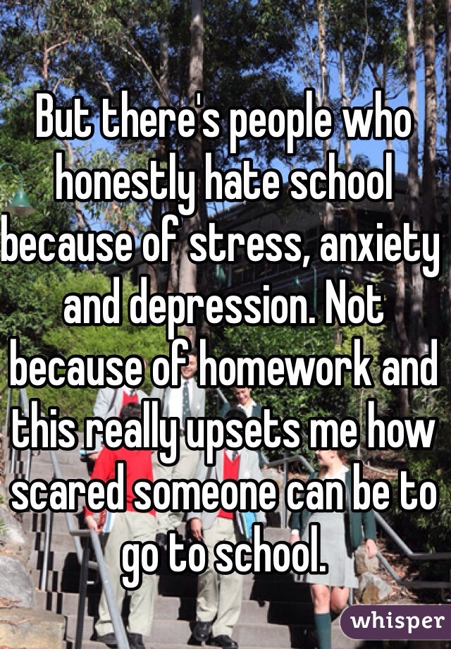 But there's people who honestly hate school because of stress, anxiety and depression. Not because of homework and this really upsets me how scared someone can be to go to school.
