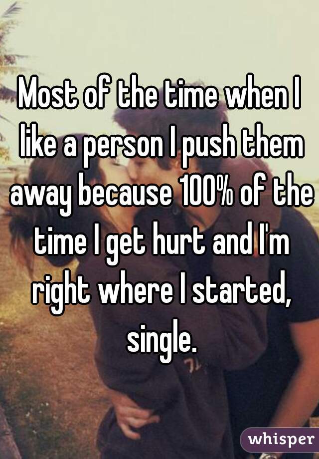 Most of the time when I like a person I push them away because 100% of the time I get hurt and I'm right where I started, single.