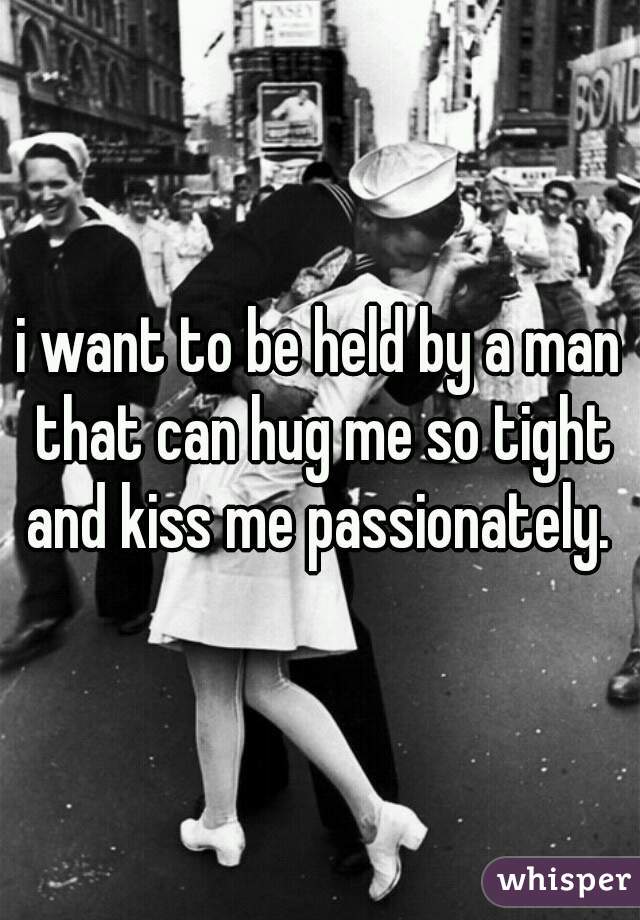 i want to be held by a man that can hug me so tight and kiss me passionately. 