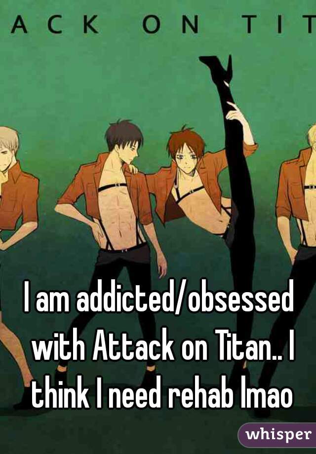I am addicted/obsessed with Attack on Titan.. I think I need rehab lmao