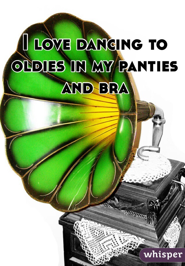 I love dancing to oldies in my panties and bra 