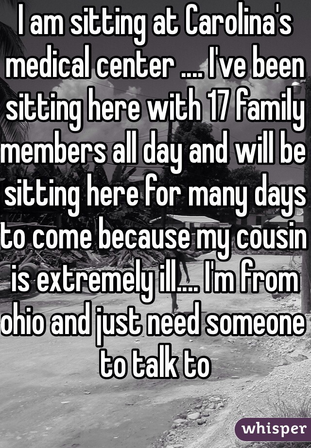 I am sitting at Carolina's medical center .... I've been sitting here with 17 family members all day and will be sitting here for many days to come because my cousin is extremely ill.... I'm from ohio and just need someone to talk to