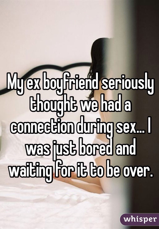 My ex boyfriend seriously thought we had a connection during sex... I was just bored and waiting for it to be over.