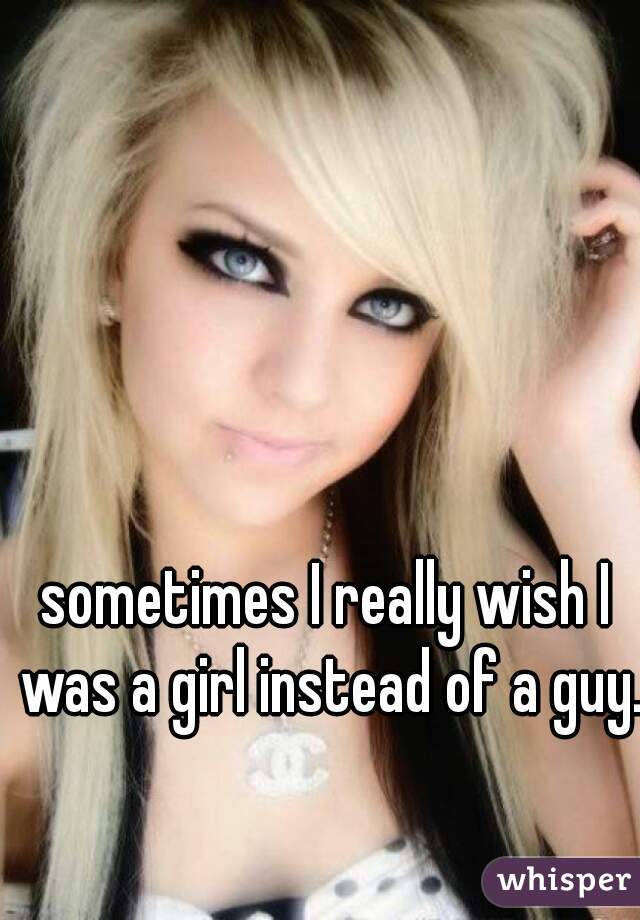 sometimes I really wish I was a girl instead of a guy.