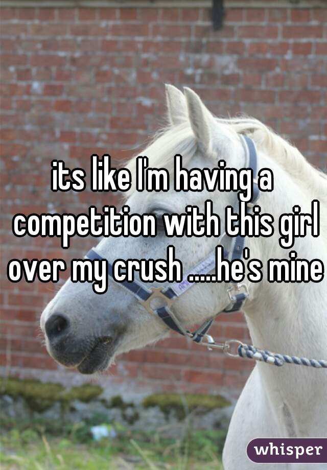 its like I'm having a competition with this girl over my crush .....he's mine 