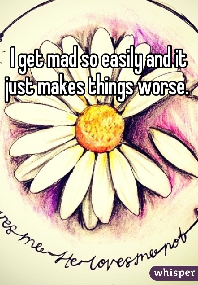 I get mad so easily and it just makes things worse. 