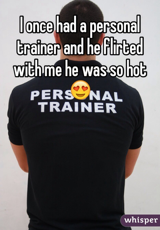 I once had a personal trainer and he flirted with me he was so hot😍