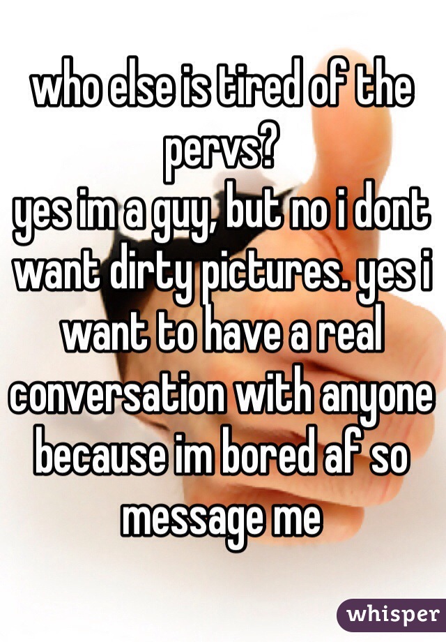 who else is tired of the pervs?
yes im a guy, but no i dont 
want dirty pictures. yes i 
want to have a real
conversation with anyone
because im bored af so 
message me