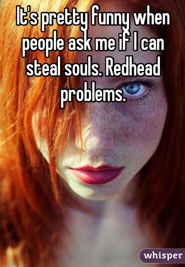 It's pretty funny when people ask me if I can steal souls. Redhead problems. 