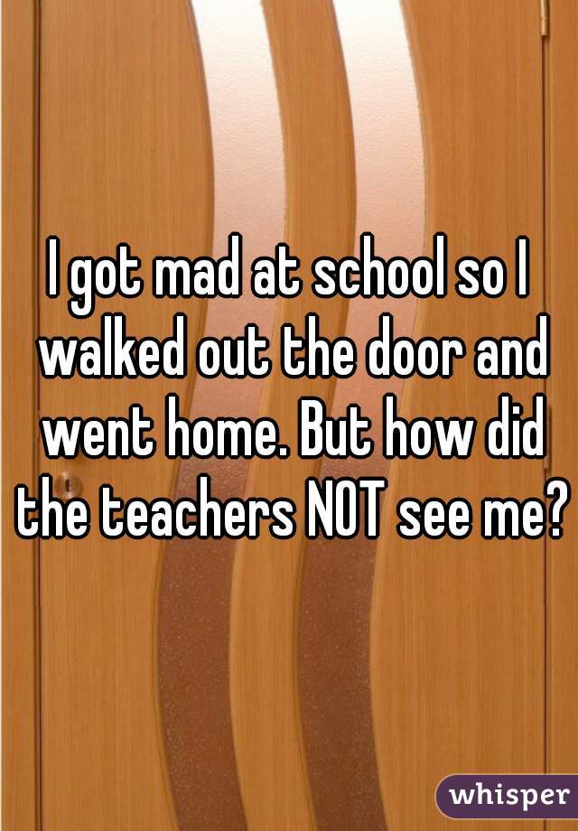 I got mad at school so I walked out the door and went home. But how did the teachers NOT see me?
 