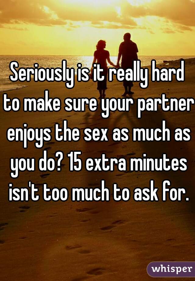 Seriously is it really hard to make sure your partner enjoys the sex as much as you do? 15 extra minutes isn't too much to ask for.