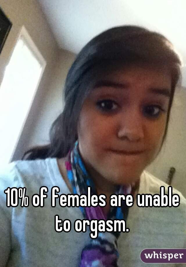 10% of females are unable to orgasm. 
