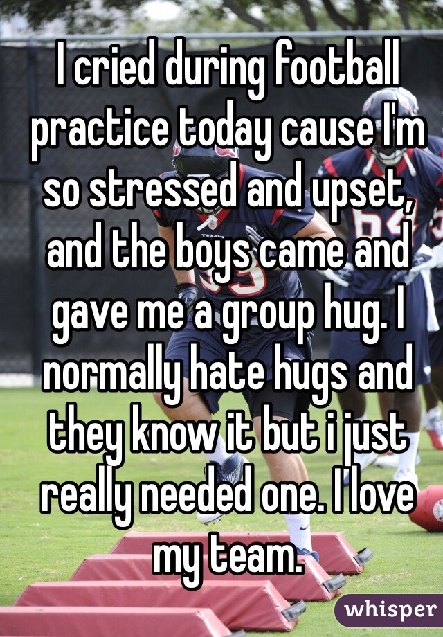 I cried during football practice today cause I'm so stressed and upset, and the boys came and gave me a group hug. I normally hate hugs and they know it but i just really needed one. I love my team. 