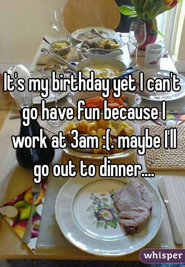 It's my birthday yet I can't go have fun because I work at 3am :(. maybe I'll go out to dinner....