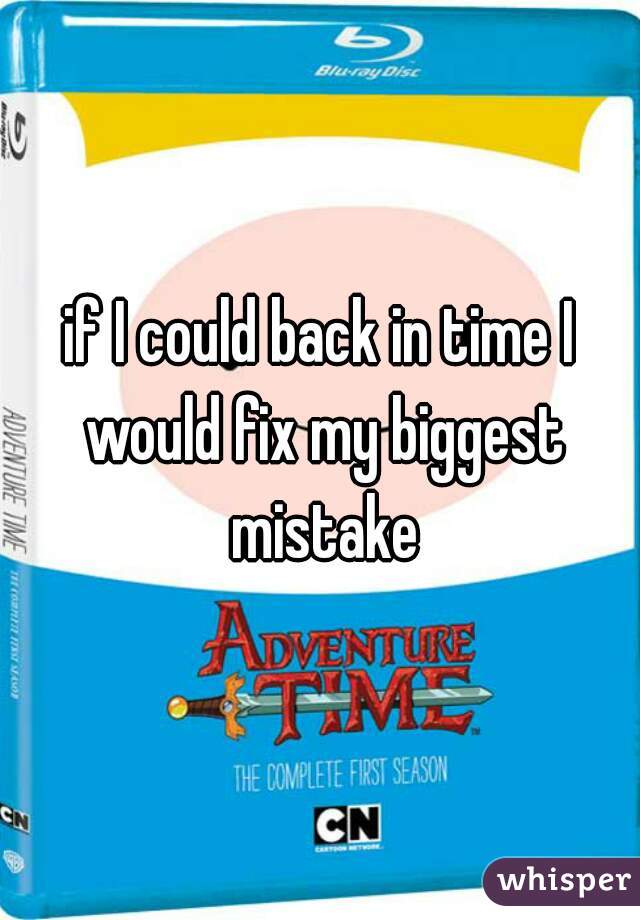 if I could back in time I would fix my biggest mistake