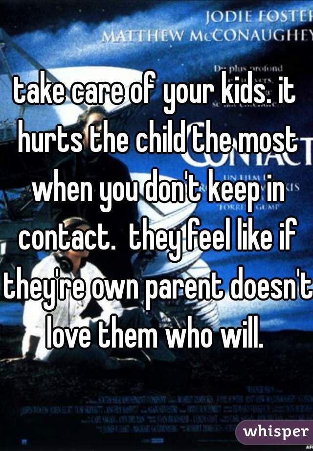 take care of your kids. it hurts the child the most when you don't keep in contact.  they feel like if they're own parent doesn't love them who will. 
