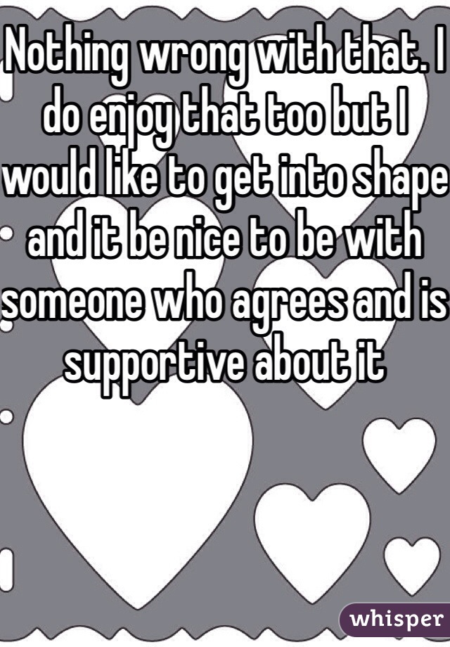 Nothing wrong with that. I do enjoy that too but I would like to get into shape and it be nice to be with someone who agrees and is supportive about it 