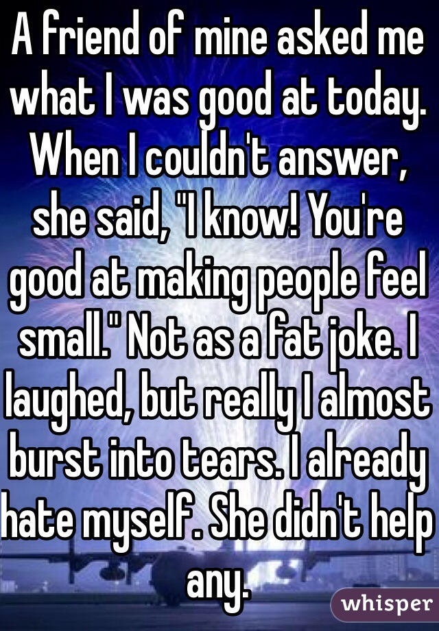 A friend of mine asked me what I was good at today. When I couldn't answer, she said, "I know! You're good at making people feel small." Not as a fat joke. I laughed, but really I almost burst into tears. I already hate myself. She didn't help any.