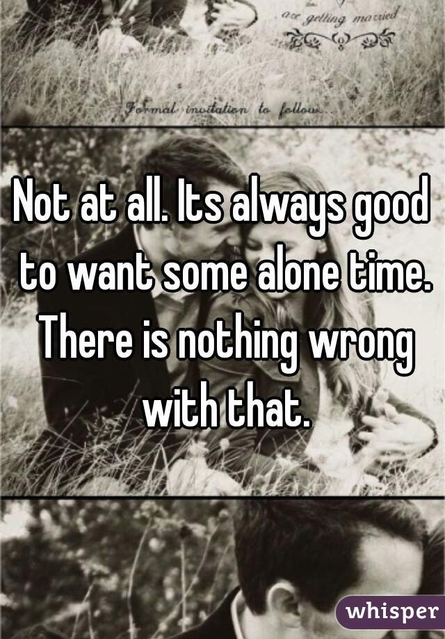 Not at all. Its always good to want some alone time. There is nothing wrong with that.