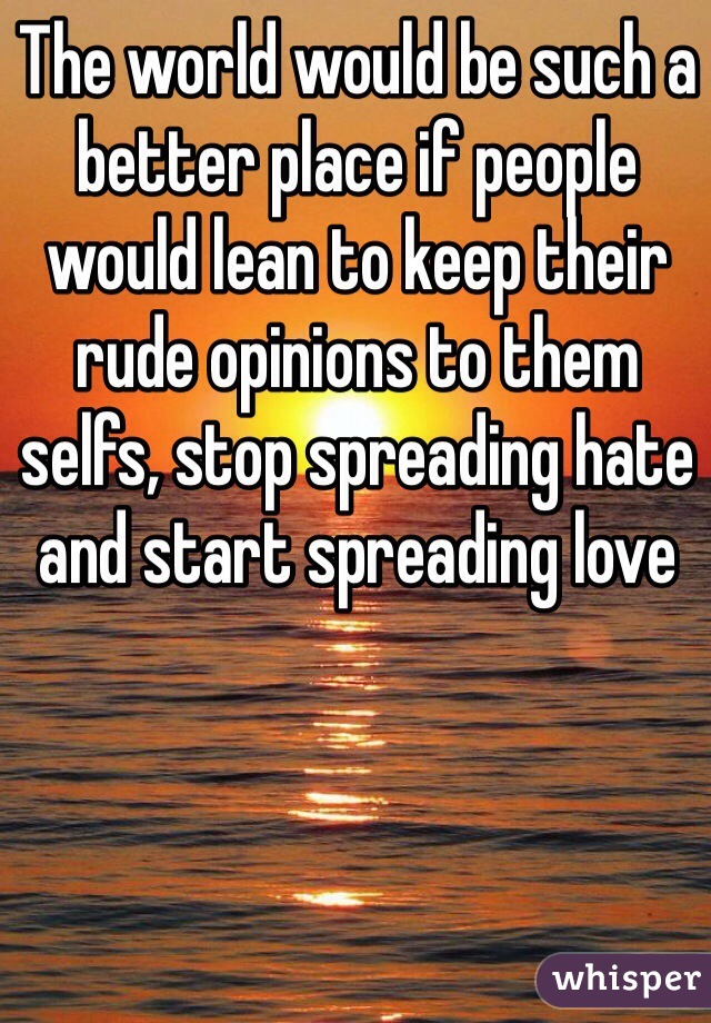 The world would be such a better place if people would lean to keep their rude opinions to them selfs, stop spreading hate and start spreading love 