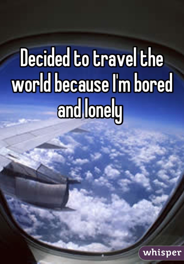 Decided to travel the world because I'm bored and lonely 