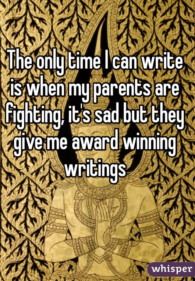 The only time I can write is when my parents are fighting, it's sad but they give me award winning writings 