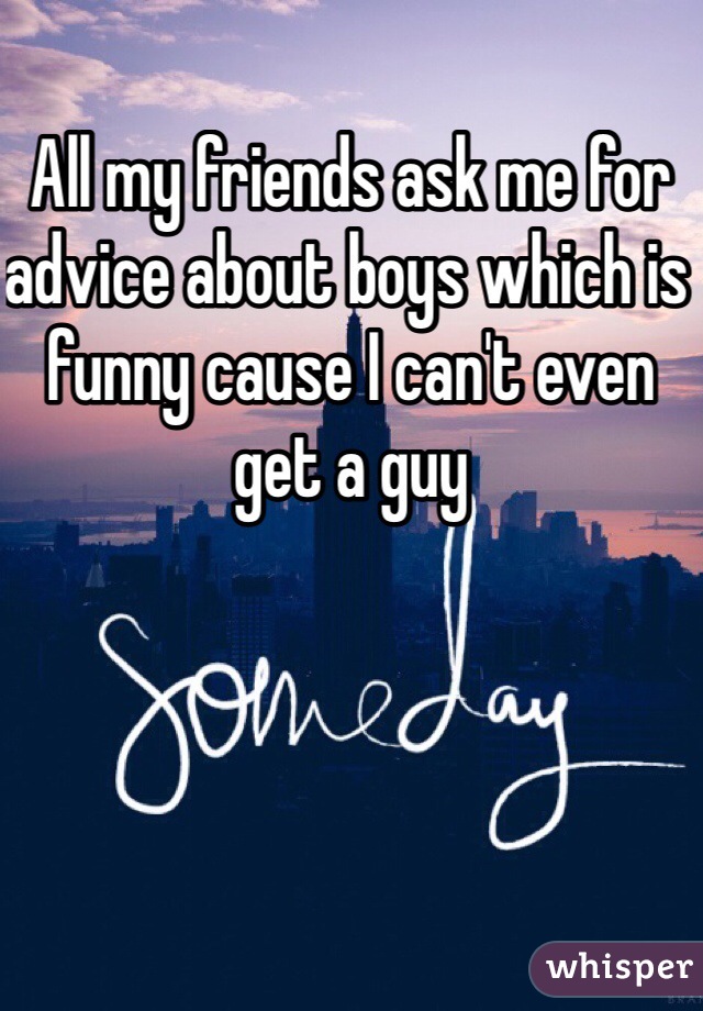 All my friends ask me for advice about boys which is funny cause I can't even get a guy