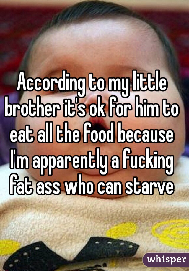 According to my little brother it's ok for him to eat all the food because I'm apparently a fucking fat ass who can starve 
