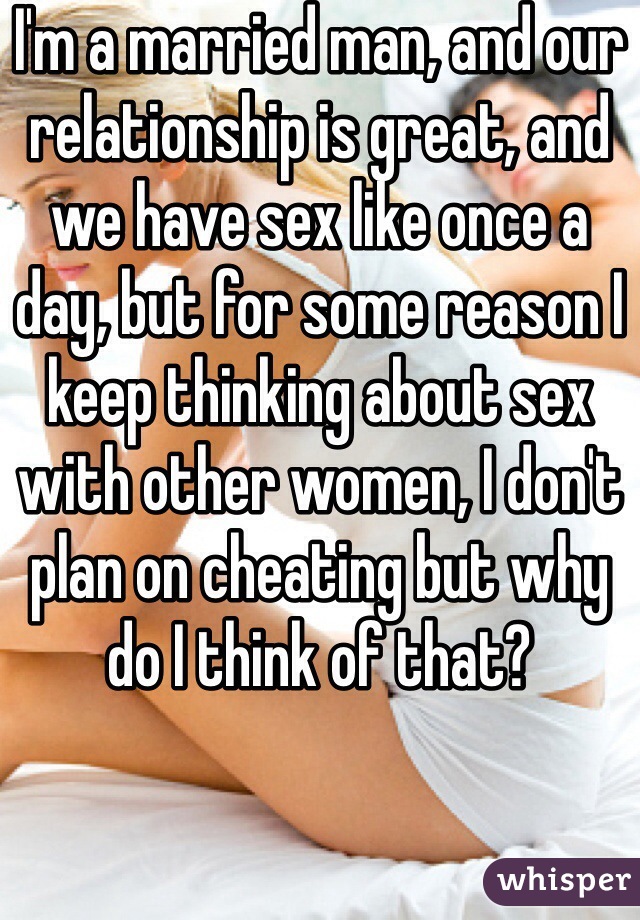 I'm a married man, and our relationship is great, and we have sex like once a day, but for some reason I keep thinking about sex with other women, I don't plan on cheating but why do I think of that?
