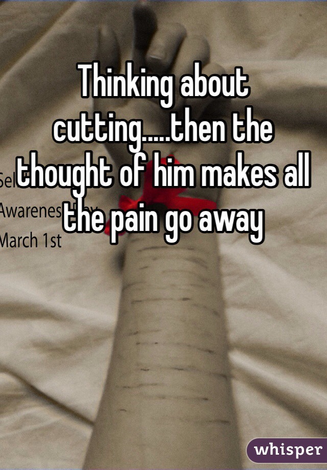 Thinking about cutting.....then the thought of him makes all the pain go away 