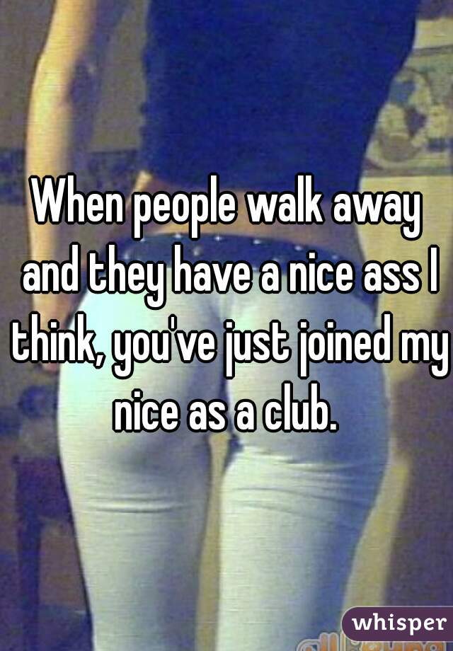 When people walk away and they have a nice ass I think, you've just joined my nice as a club. 