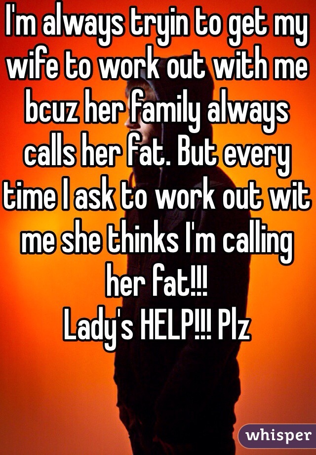 I'm always tryin to get my wife to work out with me bcuz her family always calls her fat. But every time I ask to work out wit me she thinks I'm calling her fat!!! 
Lady's HELP!!! Plz