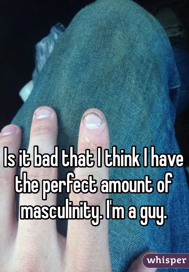 Is it bad that I think I have the perfect amount of masculinity. I'm a guy. 
