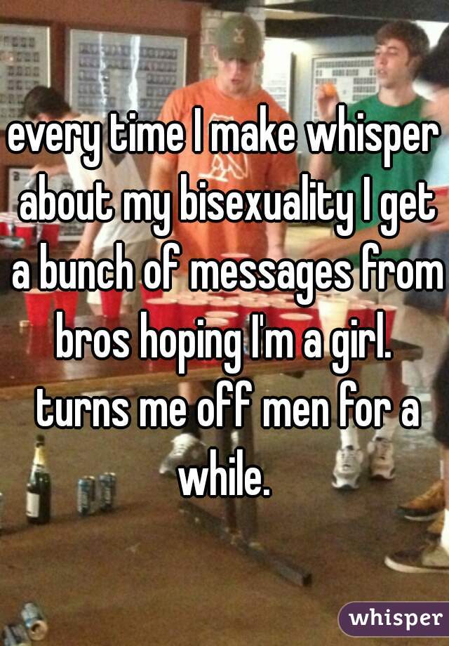 every time I make whisper about my bisexuality I get a bunch of messages from bros hoping I'm a girl.  turns me off men for a while. 