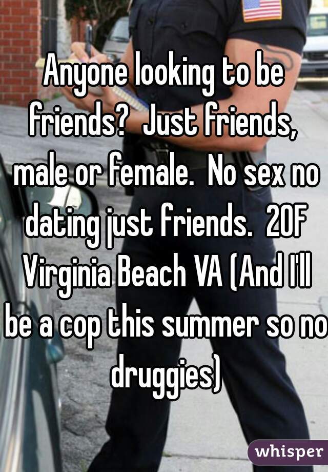 Anyone looking to be friends?  Just friends,  male or female.  No sex no dating just friends.  20F Virginia Beach VA (And I'll be a cop this summer so no druggies)