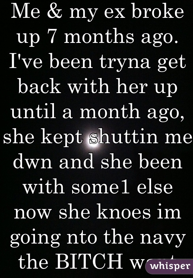 Me & my ex broke up 7 months ago. I've been tryna get back with her up until a month ago, she kept shuttin me dwn and she been with some1 else now she knoes im going nto the navy the BITCH want me back kick rocks bitch!!!! My life is going on!!! 😂😭💯