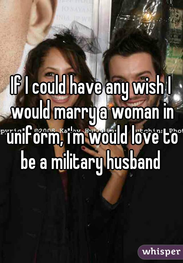 If I could have any wish I would marry a woman in uniform, i'm would love to be a military husband 