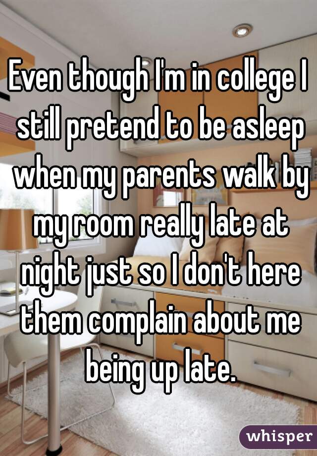 Even though I'm in college I still pretend to be asleep when my parents walk by my room really late at night just so I don't here them complain about me being up late.