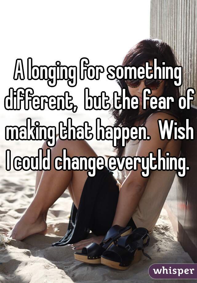 A longing for something different,  but the fear of making that happen.  Wish I could change everything. 