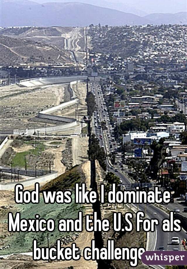 God was like I dominate Mexico and the U.S for als bucket challenge.  