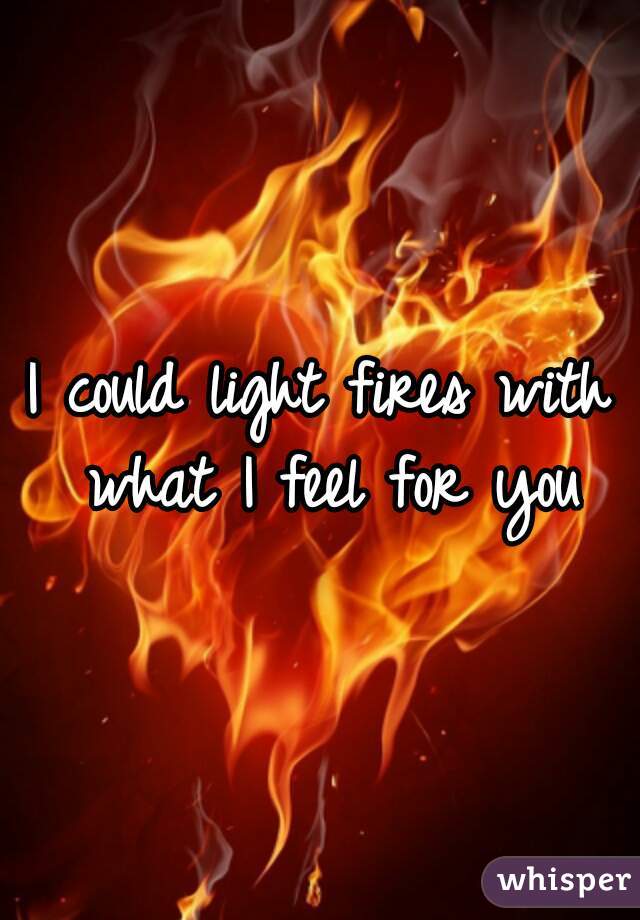 I could light fires with what I feel for you
