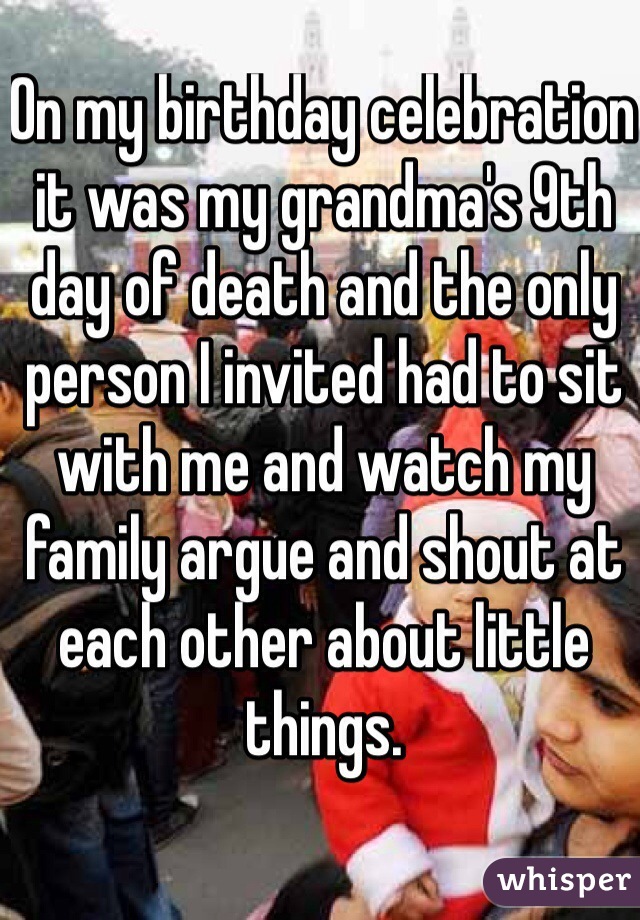 On my birthday celebration it was my grandma's 9th day of death and the only person I invited had to sit with me and watch my family argue and shout at each other about little things.