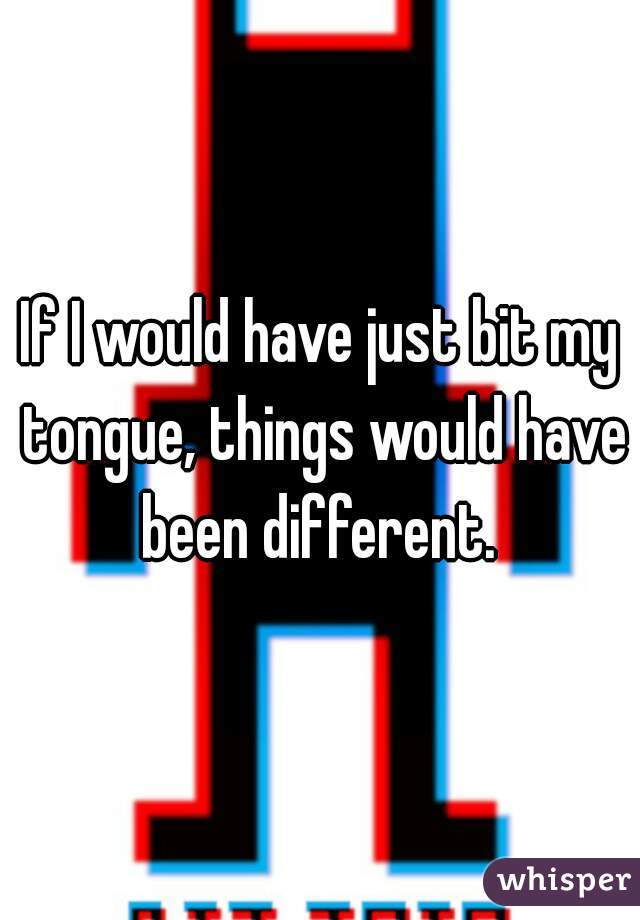If I would have just bit my tongue, things would have been different. 