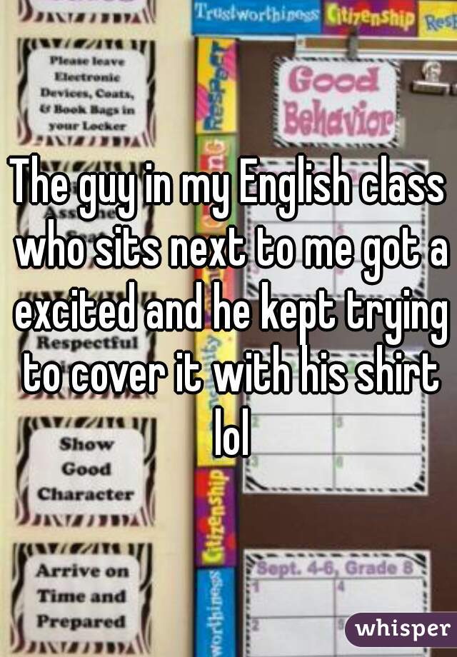 The guy in my English class who sits next to me got a excited and he kept trying to cover it with his shirt lol